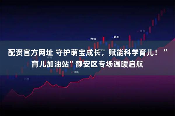 配资官方网址 守护萌宝成长，赋能科学育儿！“育儿加油站”静安区专场温暖启航
