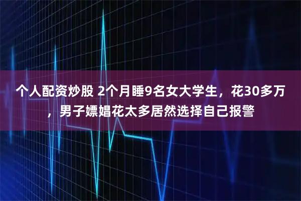 个人配资炒股 2个月睡9名女大学生，花30多万，男子嫖娼花太多居然选择自己报警
