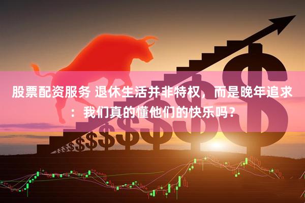 股票配资服务 退休生活并非特权，而是晚年追求：我们真的懂他们的快乐吗？