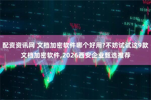 配资资讯网 文档加密软件哪个好用?不妨试试这9款文档加密软件,2026西安企业甄选推荐