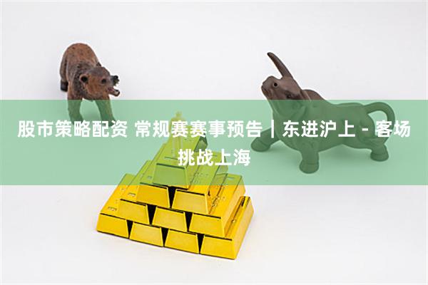 股市策略配资 常规赛赛事预告｜东进沪上 - 客场挑战上海