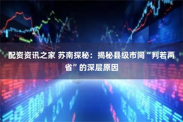 配资资讯之家 苏南探秘：揭秘县级市间“判若两省”的深层原因