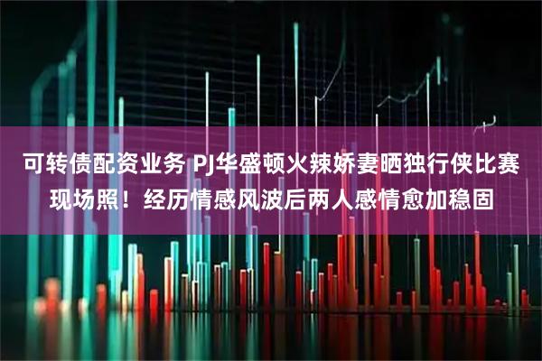 可转债配资业务 PJ华盛顿火辣娇妻晒独行侠比赛现场照！经历情感风波后两人感情愈加稳固