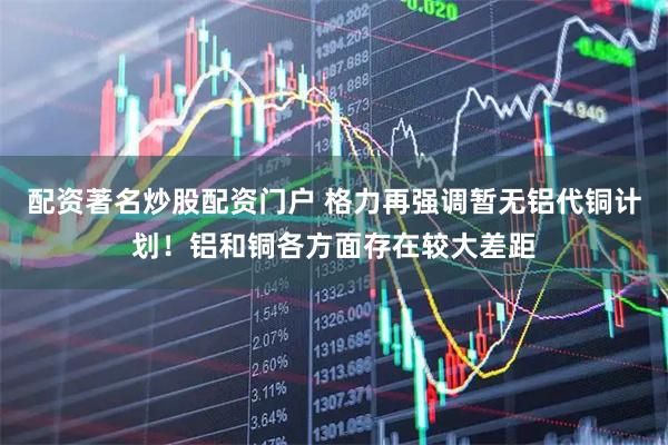 配资著名炒股配资门户 格力再强调暂无铝代铜计划！铝和铜各方面存在较大差距