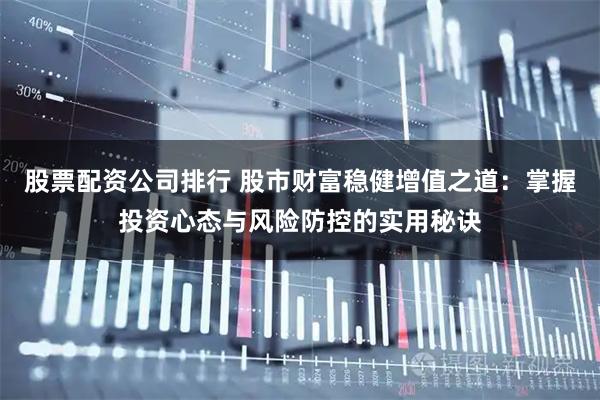 股票配资公司排行 股市财富稳健增值之道：掌握投资心态与风险防控的实用秘诀