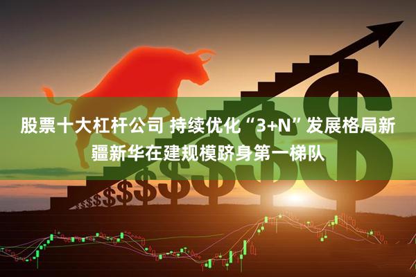 股票十大杠杆公司 持续优化“3+N”发展格局新疆新华在建规模跻身第一梯队