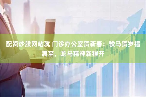 配资炒股网站就 门诊办公室贺新春：骏马贺岁福满至，龙马精神新程开