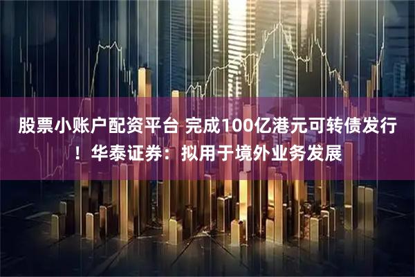 股票小账户配资平台 完成100亿港元可转债发行！华泰证券：拟用于境外业务发展