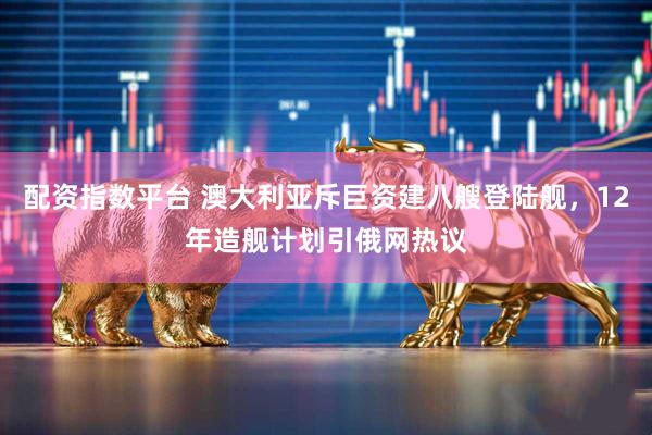 配资指数平台 澳大利亚斥巨资建八艘登陆舰，12年造舰计划引俄网热议
