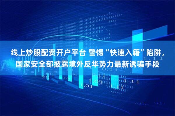 线上炒股配资开户平台 警惕“快速入籍”陷阱，国家安全部披露境外反华势力最新诱骗手段