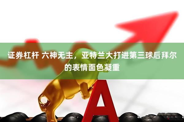 证券杠杆 六神无主，亚特兰大打进第三球后拜尔的表情面色凝重