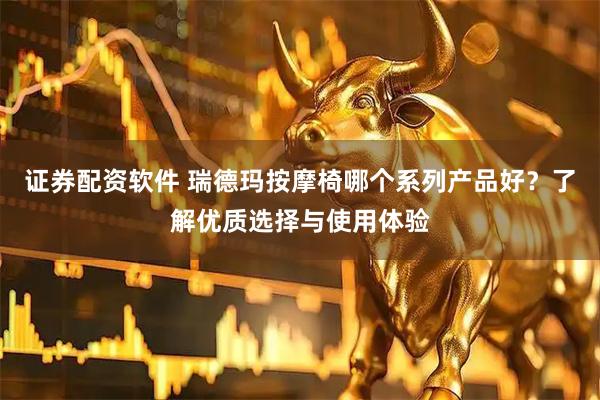 证券配资软件 瑞德玛按摩椅哪个系列产品好？了解优质选择与使用体验