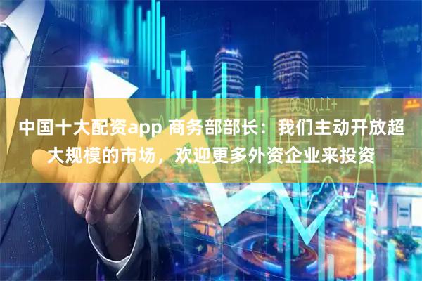 中国十大配资app 商务部部长：我们主动开放超大规模的市场，欢迎更多外资企业来投资