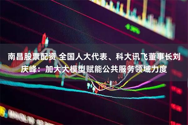 南昌股票配资 全国人大代表、科大讯飞董事长刘庆峰：加大大模型赋能公共服务领域力度