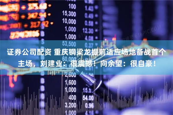 证券公司配资 重庆铜梁龙提前适应场地备战首个主场，刘建业：很震撼！向余望：很自豪！