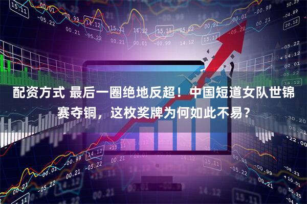 配资方式 最后一圈绝地反超！中国短道女队世锦赛夺铜，这枚奖牌为何如此不易？