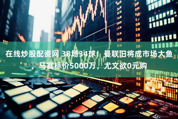 在线炒股配资网 38场34球！曼联旧将成市场大鱼，马赛标价5000万，尤文欲0元购