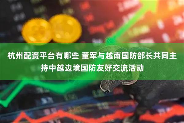 杭州配资平台有哪些 董军与越南国防部长共同主持中越边境国防友好交流活动