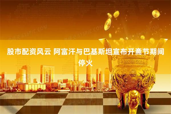 股市配资风云 阿富汗与巴基斯坦宣布开斋节期间停火