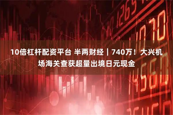10倍杠杆配资平台 半两财经｜740万！大兴机场海关查获超量出境日元现金