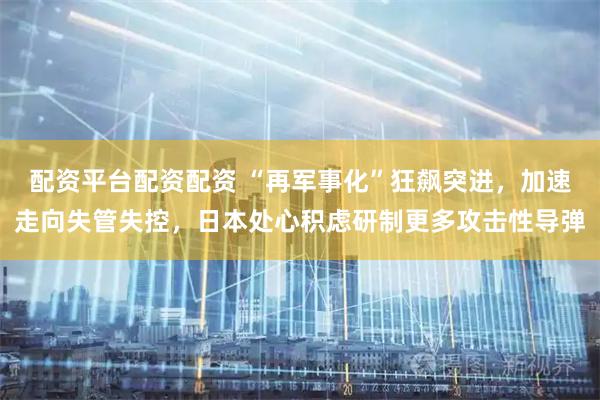 配资平台配资配资 “再军事化”狂飙突进，加速走向失管失控，日本处心积虑研制更多攻击性导弹
