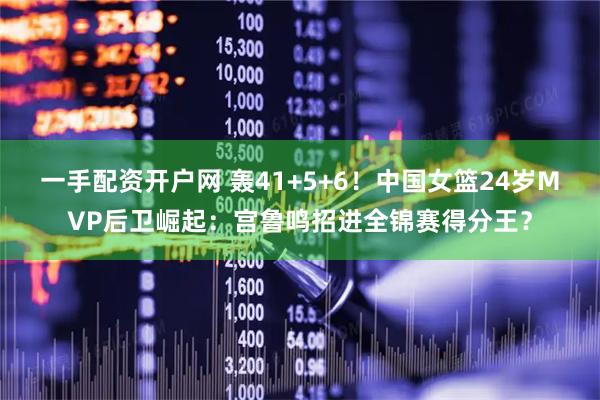 一手配资开户网 轰41+5+6！中国女篮24岁MVP后卫崛起：宫鲁鸣招进全锦赛得分王？