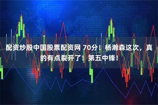 配资炒股中国股票配资网 70分！杨瀚森这次，真的有点裂开了！第五中锋！